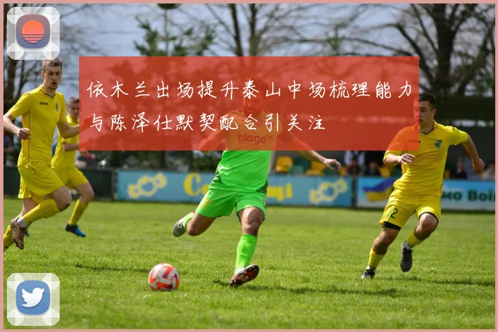 依木兰出场提升泰山中场梳理能力与陈泽仕默契配合引关注