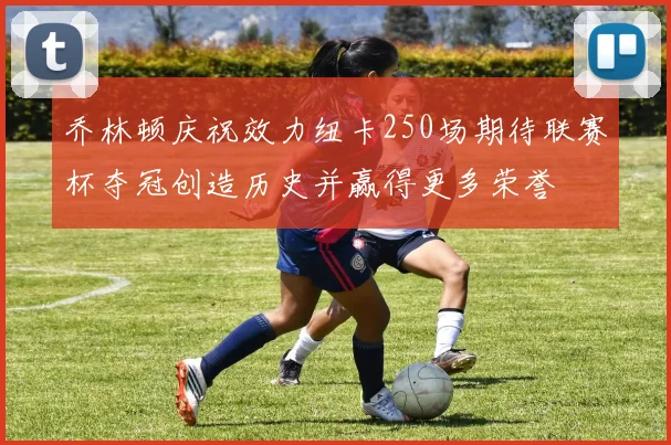 乔林顿庆祝效力纽卡250场期待联赛杯夺冠创造历史并赢得更多荣誉