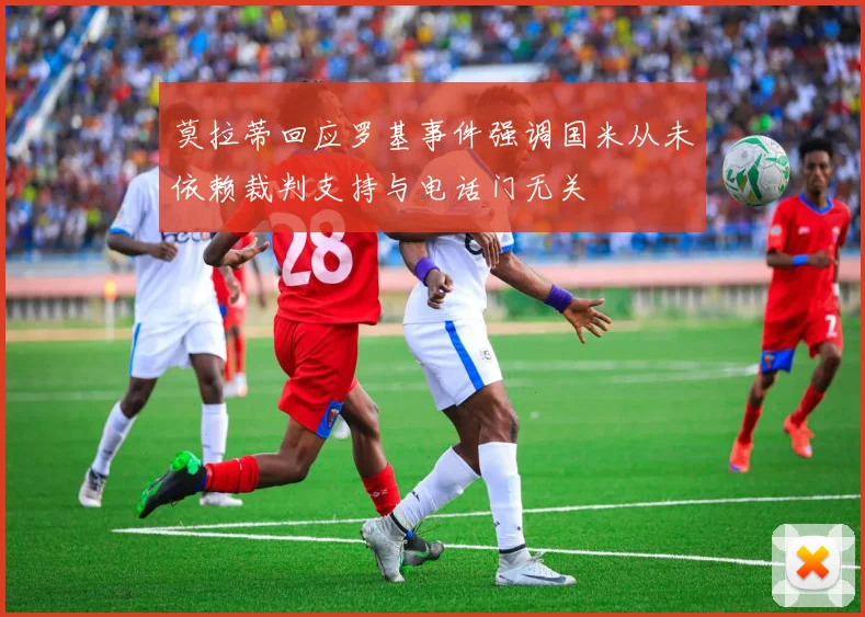 莫拉蒂回应罗基事件强调国米从未依赖裁判支持与电话门无关