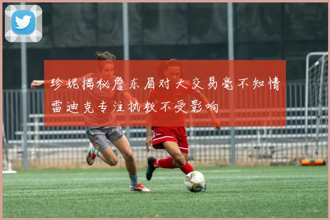 珍妮揭秘詹东眉对大交易毫不知情雷迪克专注执教不受影响