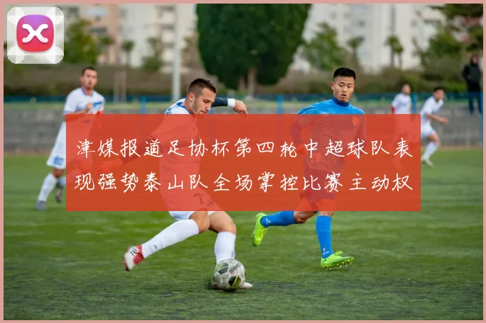 津媒报道足协杯第四轮中超球队表现强势泰山队全场掌控比赛主动权