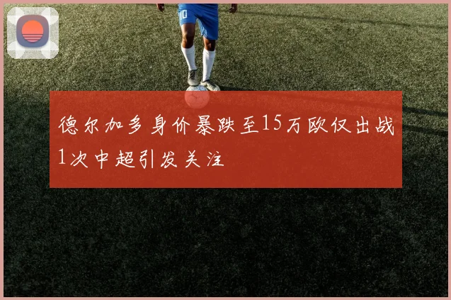 德尔加多身价暴跌至15万欧仅出战1次中超引发关注