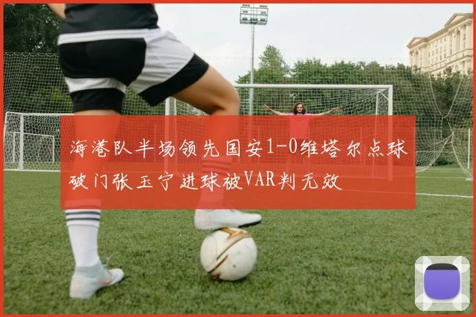 海港队半场领先国安1-0维塔尔点球破门张玉宁进球被VAR判无效