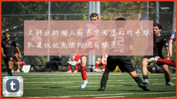 文胖分析湖人薪资空间虚幻对手球队建议优先续约现有球员