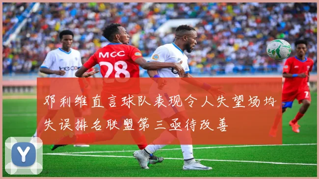 邓利维直言球队表现令人失望场均失误排名联盟第三亟待改善