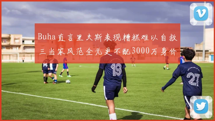 Buha直言里夫斯表现糟糕难以自救三当家风范全无更不配3000万身价