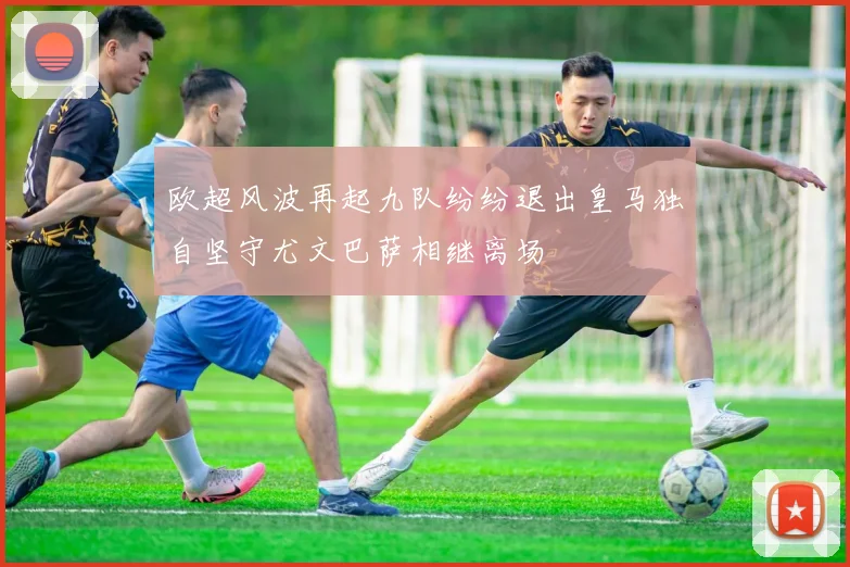 欧超风波再起九队纷纷退出皇马独自坚守尤文巴萨相继离场