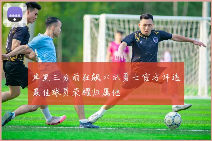 库里三分雨狂飙六记勇士官方评选最佳球员荣耀归属他