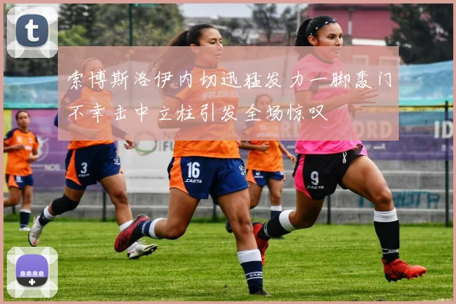 索博斯洛伊内切迅猛发力一脚轰门不幸击中立柱引发全场惊叹