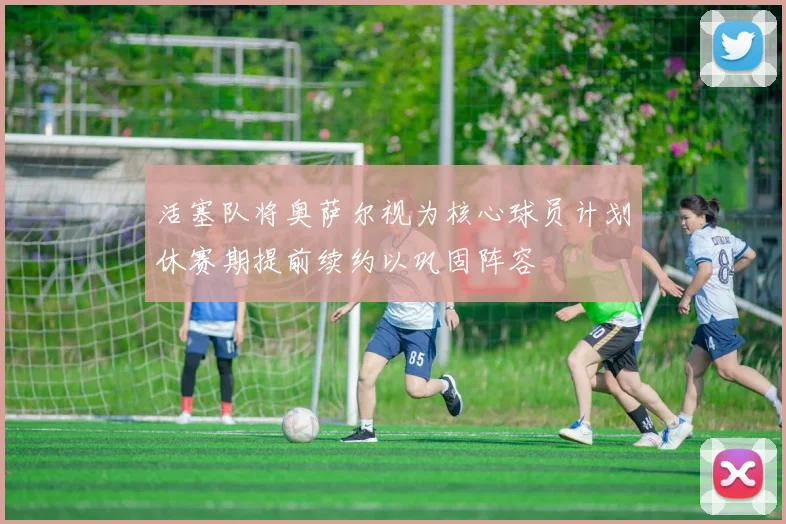 活塞队将奥萨尔视为核心球员计划休赛期提前续约以巩固阵容